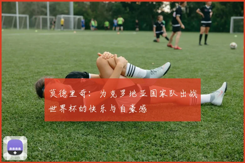 莫德里奇：为克罗地亚国家队出战世界杯的快乐与自豪感
