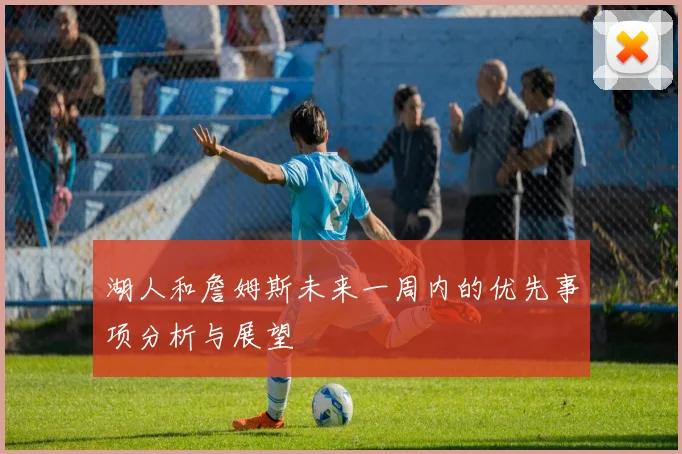 湖人和詹姆斯未来一周内的优先事项分析与展望