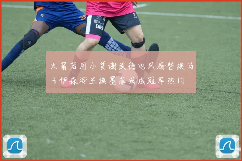 火箭若用小贾谢泼德电风扇替换马卡伊森海王换墨菲或成冠军热门
