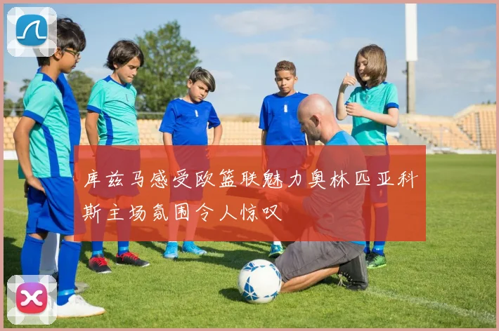 库兹马感受欧篮联魅力奥林匹亚科斯主场氛围令人惊叹