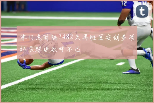 津门虎时隔7482天再胜国安创多项纪录球迷欢呼不已