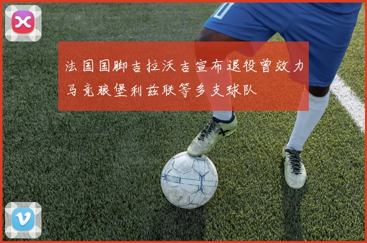 法国国脚吉拉沃吉宣布退役曾效力马竞狼堡利兹联等多支球队