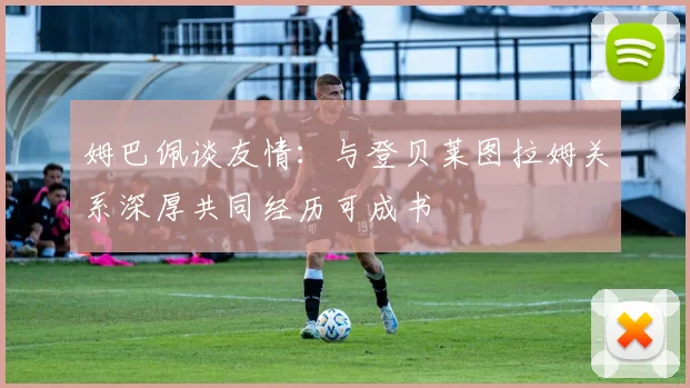 姆巴佩谈友情：与登贝莱图拉姆关系深厚共同经历可成书