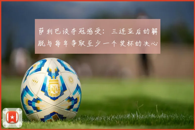 萨利巴谈夺冠感受：三连亚后的解脱与每年争取至少一个奖杯的决心