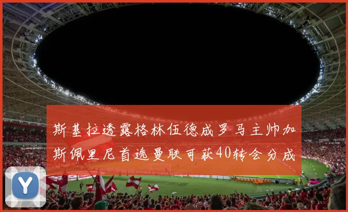 斯基拉透露格林伍德成罗马主帅加斯佩里尼首选曼联可获40转会分成