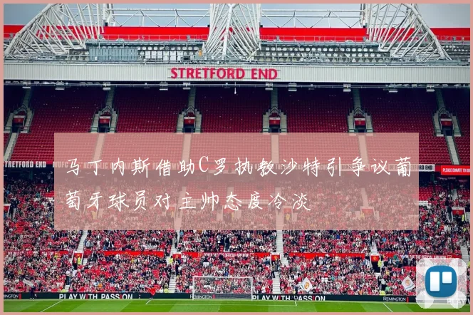 马丁内斯借助C罗执教沙特引争议葡萄牙球员对主帅态度冷淡