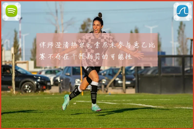 律师澄清热尔瓦索尼未参与意乙比赛不存在干预判罚的可能性