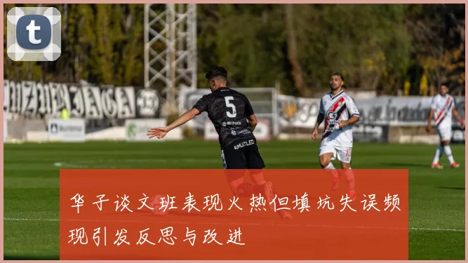 华子谈文班表现火热但填坑失误频现引发反思与改进
