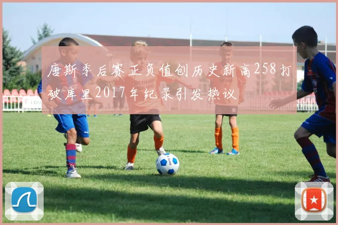 唐斯季后赛正负值创历史新高258打破库里2017年纪录引发热议
