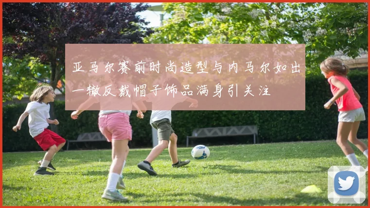 亚马尔赛前时尚造型与内马尔如出一辙反戴帽子饰品满身引关注
