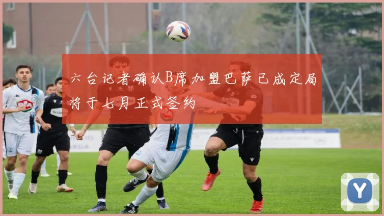 六台记者确认B席加盟巴萨已成定局将于七月正式签约