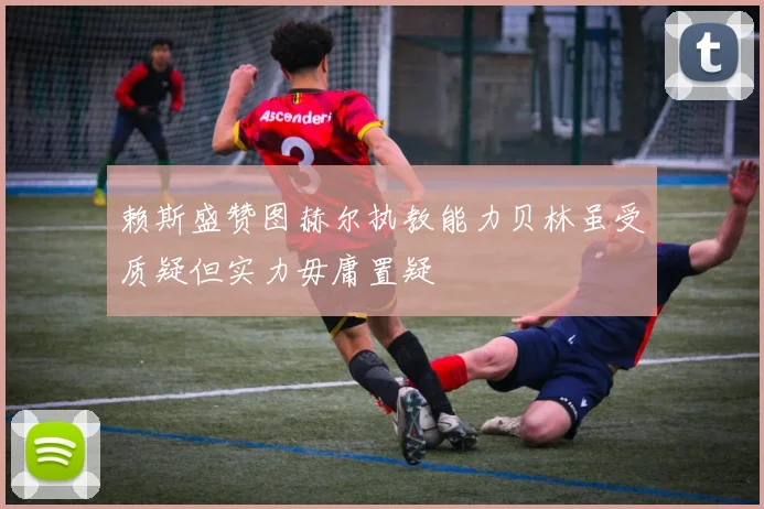 赖斯盛赞图赫尔执教能力贝林虽受质疑但实力毋庸置疑