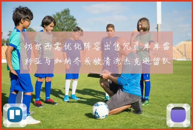 切尔西需优化阵容出售冗员库库雷利亚与加纳乔或被清洗杰克逊留队