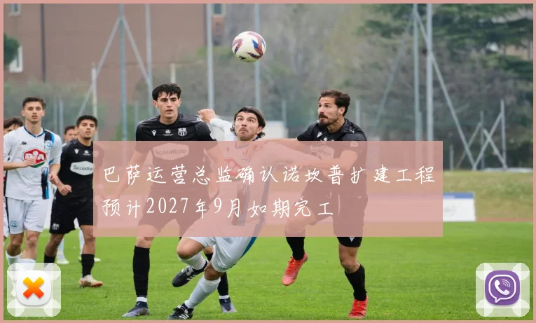 巴萨运营总监确认诺坎普扩建工程预计2027年9月如期完工
