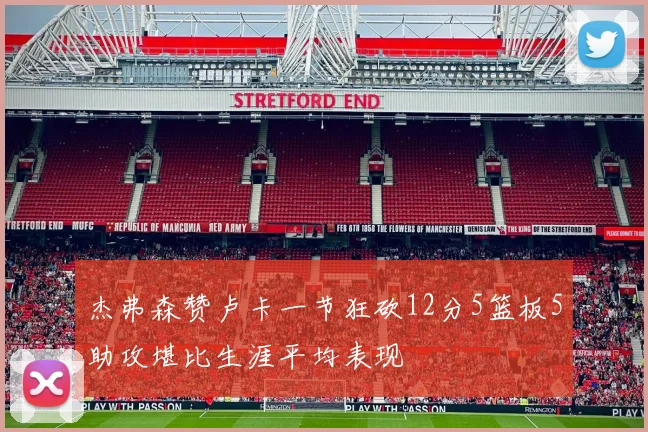 杰弗森赞卢卡一节狂砍12分5篮板5助攻堪比生涯平均表现