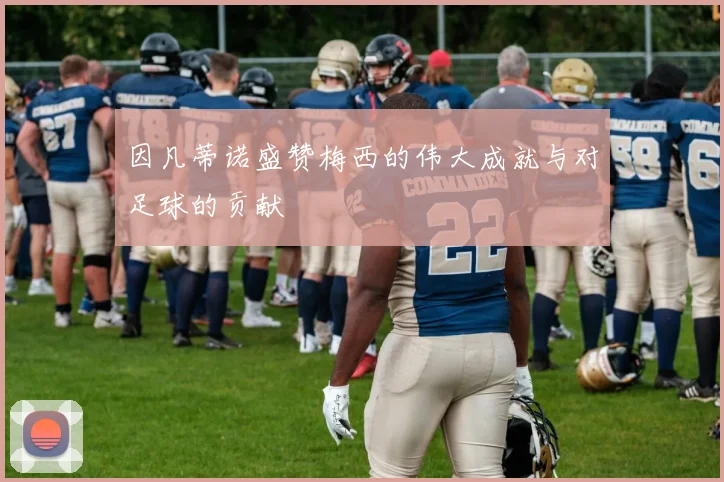 因凡蒂诺盛赞梅西的伟大成就与对足球的贡献