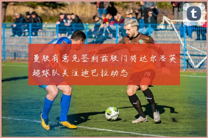 曼联有意免签利兹联门将达尔洛英超球队关注迪巴拉动态
