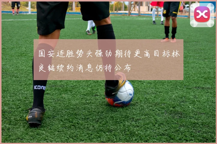 国安连胜势头强劲期待更高目标林良铭续约消息仍待公布