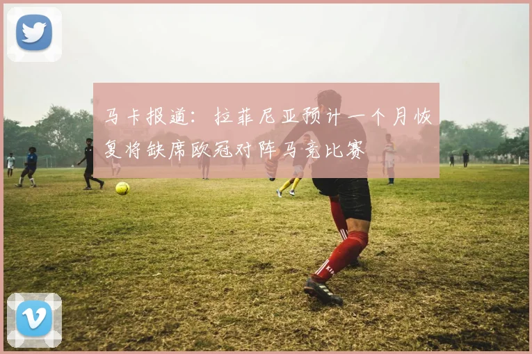 马卡报道：拉菲尼亚预计一个月恢复将缺席欧冠对阵马竞比赛