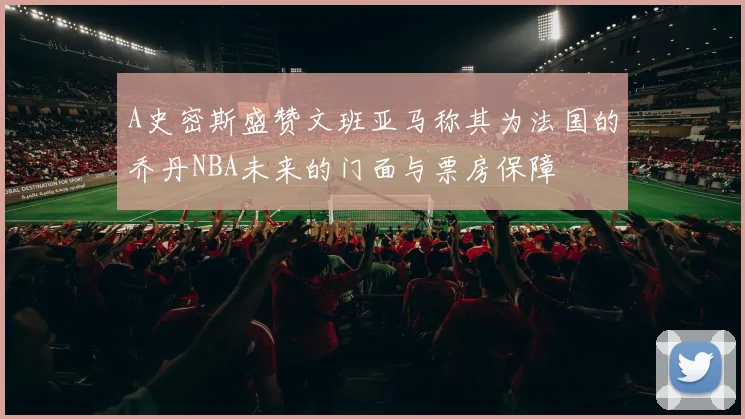 A史密斯盛赞文班亚马称其为法国的乔丹NBA未来的门面与票房保障