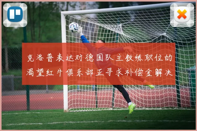 克洛普表达对德国队主教练职位的渴望红牛俱乐部正寻求补偿金解决方案