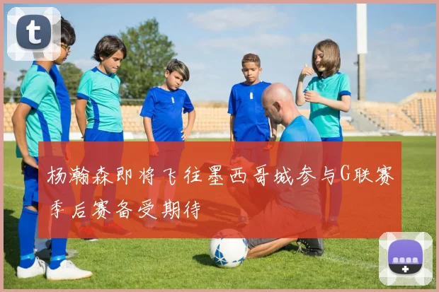 杨瀚森即将飞往墨西哥城参与G联赛季后赛备受期待