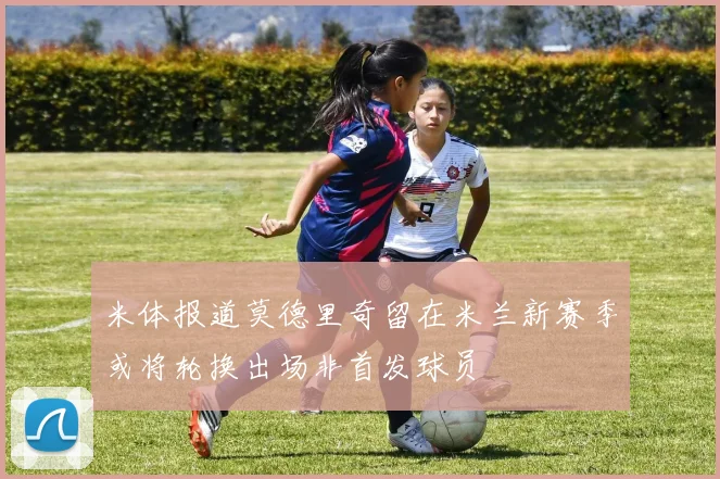 米体报道莫德里奇留在米兰新赛季或将轮换出场非首发球员