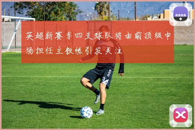 英超新赛季四支球队将由前顶级中场担任主教练引发关注