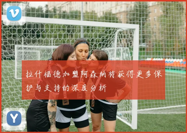 拉什福德加盟阿森纳将获得更多保护与支持的深度分析