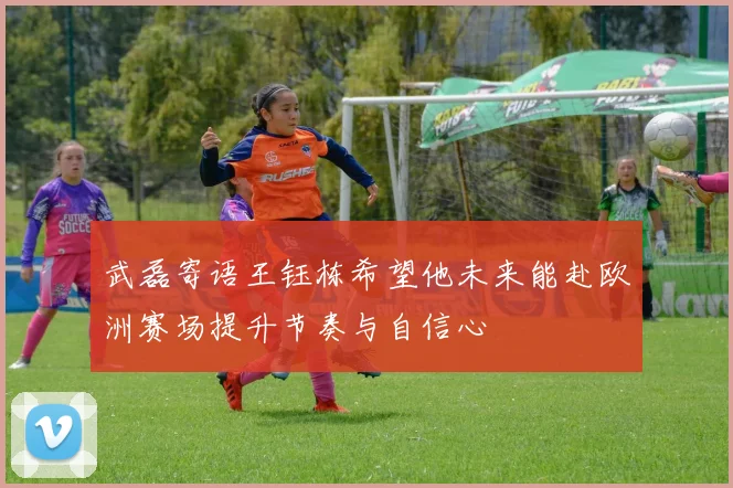 武磊寄语王钰栋希望他未来能赴欧洲赛场提升节奏与自信心