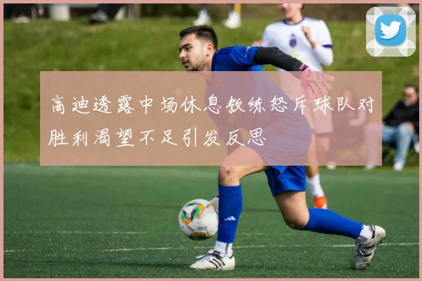 高迪透露中场休息教练怒斥球队对胜利渴望不足引发反思